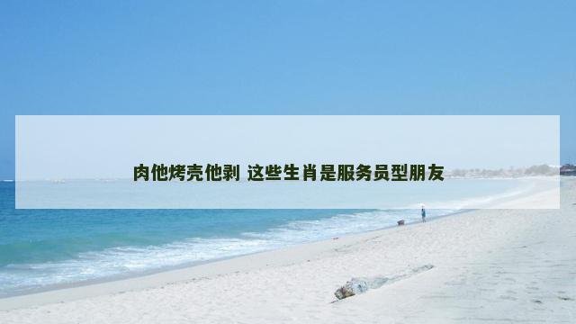 肉他烤壳他剥 这些生肖是服务员型朋友