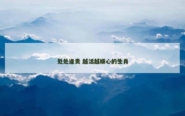 处处逢贵 越活越顺心的生肖