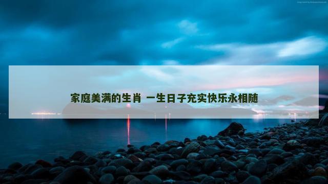 家庭美满的生肖 一生日子充实快乐永相随