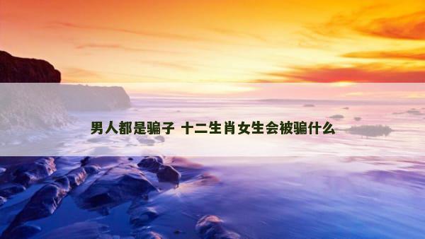 男人都是骗子 十二生肖女生会被骗什么
