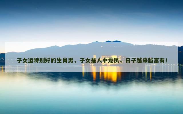 子女运特别好的生肖男，子女是人中龙凤，日子越来越富有！