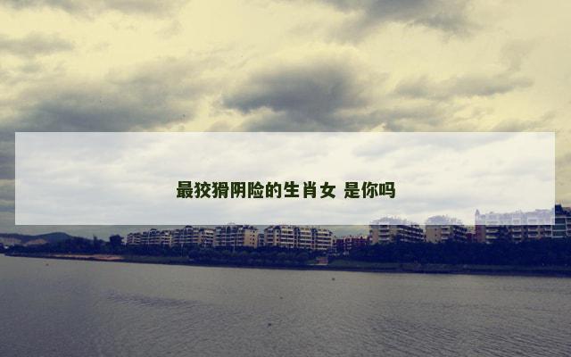 最狡猾阴险的生肖女 是你吗