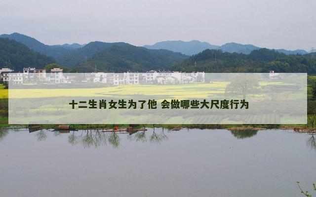 十二生肖女生为了他 会做哪些大尺度行为