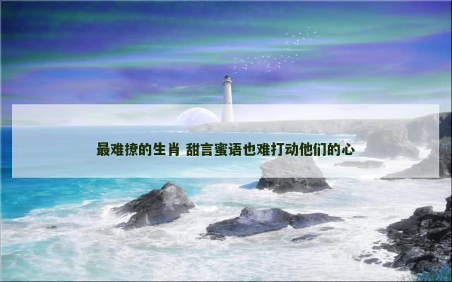 最难撩的生肖 甜言蜜语也难打动他们的心