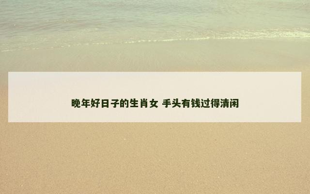 晚年好日子的生肖女 手头有钱过得清闲