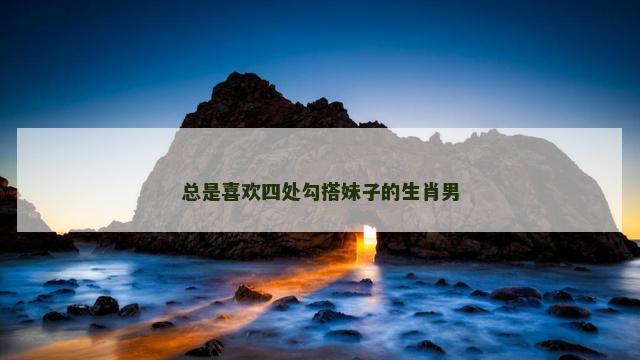 总是喜欢四处勾搭妹子的生肖男