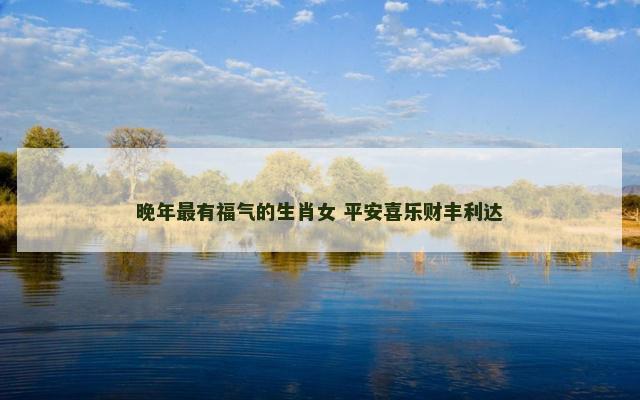 晚年最有福气的生肖女 平安喜乐财丰利达