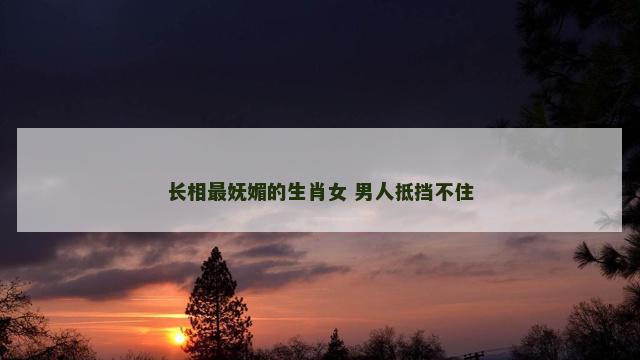 长相最妩媚的生肖女 男人抵挡不住