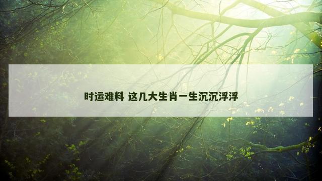 时运难料 这几大生肖一生沉沉浮浮