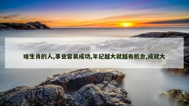 啥生肖的人,事业容易成功,年纪越大就越有机会,成就大