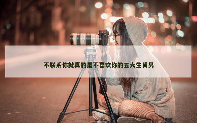 不联系你就真的是不喜欢你的五大生肖男