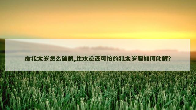 命犯太岁怎么破解,比水逆还可怕的犯太岁要如何化解？