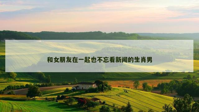 和女朋友在一起也不忘看新闻的生肖男