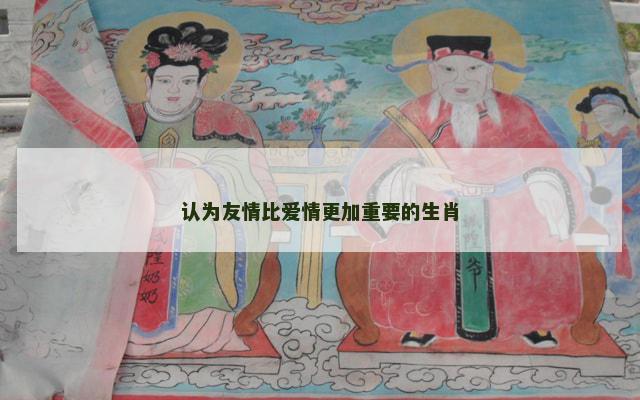 认为友情比爱情更加重要的生肖