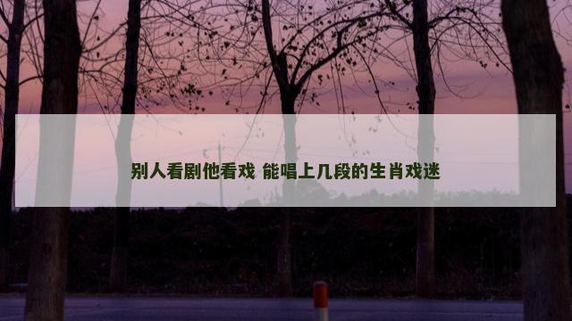 别人看剧他看戏 能唱上几段的生肖戏迷