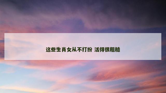 这些生肖女从不打扮 活得很粗糙