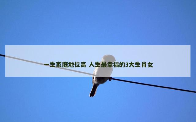 一生家庭地位高 人生最幸福的3大生肖女