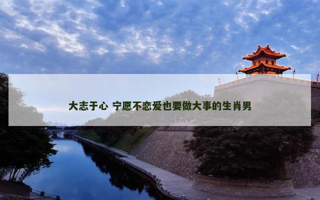 大志于心 宁愿不恋爱也要做大事的生肖男