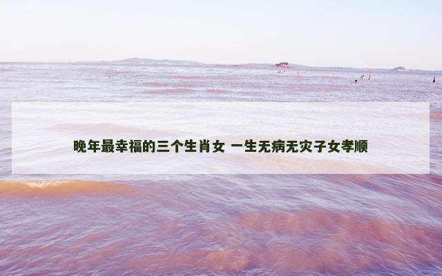 晚年最幸福的三个生肖女 一生无病无灾子女孝顺