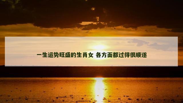 一生运势旺盛的生肖女 各方面都过得很顺遂