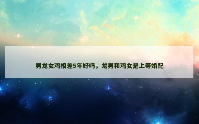 男龙女鸡相差5年好吗，龙男和鸡女是上等婚配