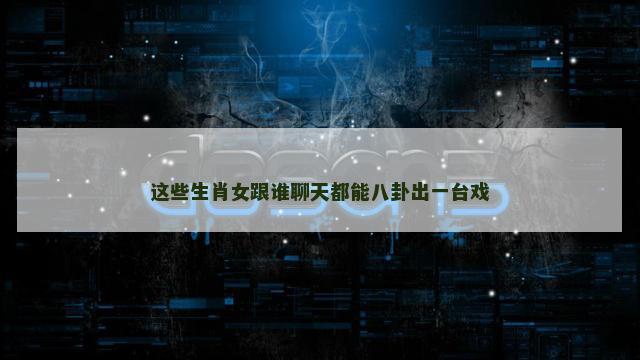 这些生肖女跟谁聊天都能八卦出一台戏