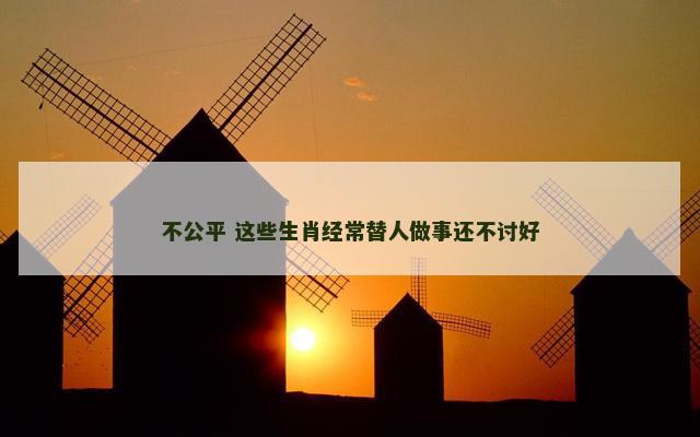 不公平 这些生肖经常替人做事还不讨好