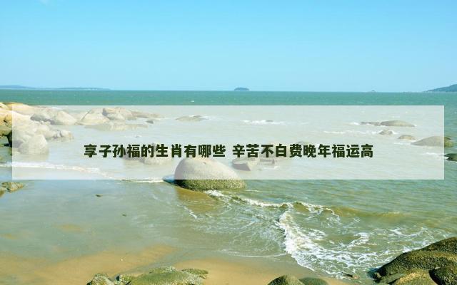 享子孙福的生肖有哪些 辛苦不白费晚年福运高