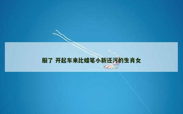服了 开起车来比蜡笔小新还污的生肖女