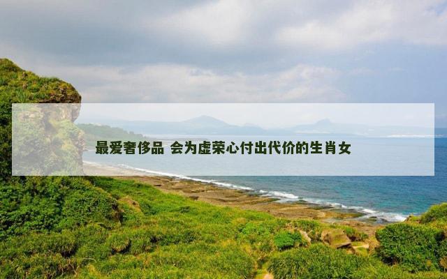 最爱奢侈品 会为虚荣心付出代价的生肖女