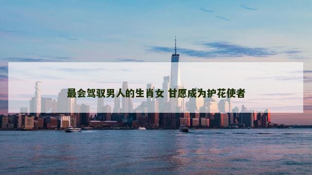 最会驾驭男人的生肖女 甘愿成为护花使者