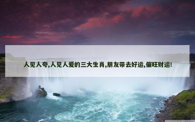 人见人夸,人见人爱的三大生肖,朋友带去好运,催旺财运!