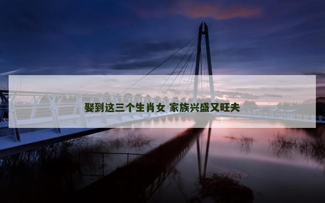 娶到这三个生肖女 家族兴盛又旺夫