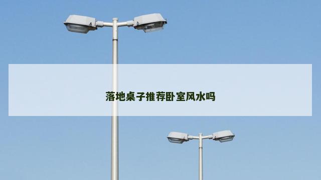 落地桌子推荐卧室风水吗 落地桌子推荐卧室风水吗